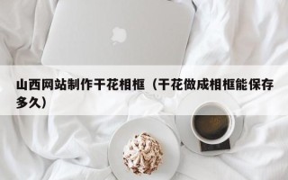 廊坊山西网站制作干花相框（干花做成相框能保存多久）